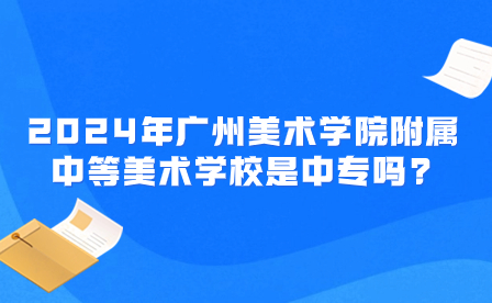 2024年广州美术学院附属中等美术学校是中专吗?