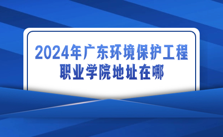 2024年广东环境保护工程职业学院地址在哪?