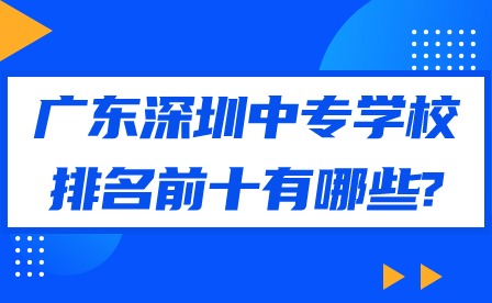 2024年广东深圳中专学校排名前十有哪些?