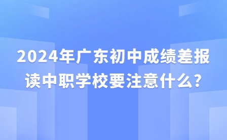 2024年广东初中成绩差报读中职学校要注意什么?