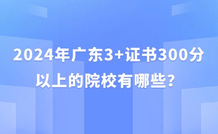 2024年广东3+证书300分以上的院校有哪些？