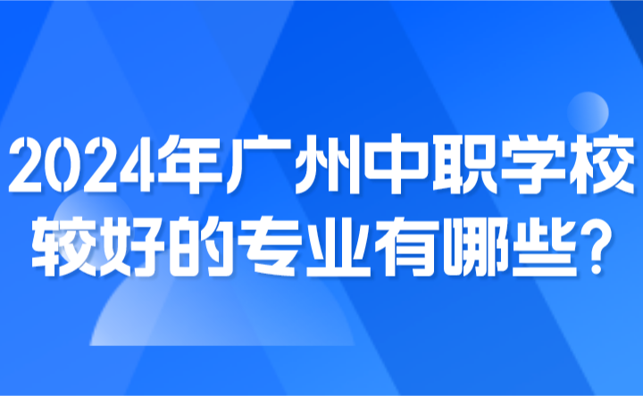 2024年广州中职学校较好的专业有哪些?