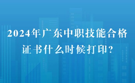 2024年广东中职技能合格证书什么时候打印?