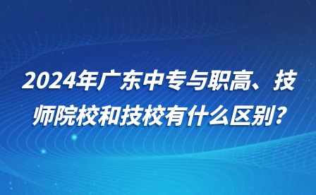 2024年广东中专与职高、技师院校和技校有什么区别?