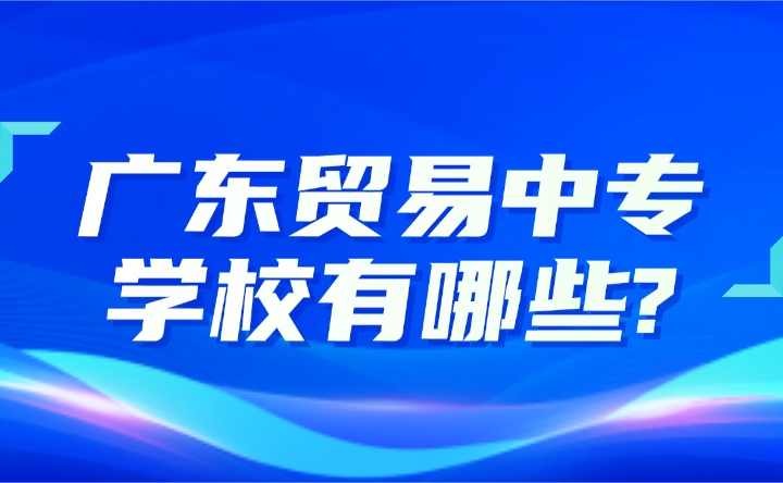 2024年广东贸易中专学校有哪些?