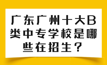 广东广州十大B类中专学校是哪些在招生？