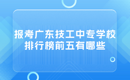 报考广东技工中专学校排行榜前五有哪些？