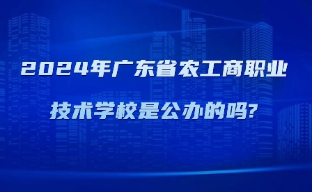 2024年广东省农工商职业技术学校是公办的吗?