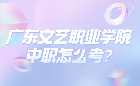 2024年广东文艺职业学院中职怎么考?