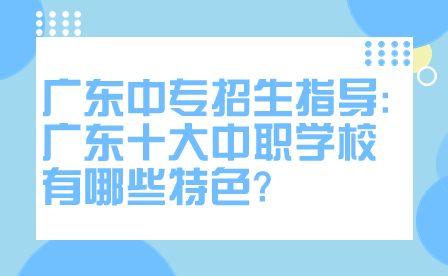 广东中专招生指导:广东十大中职学校有哪些特色?