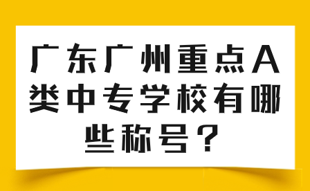 中专志愿填报推荐：广东广州重点A类中专学校有哪些称号？